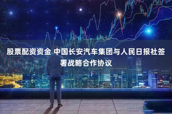 股票配资资金 中国长安汽车集团与人民日报社签署战略合作协议