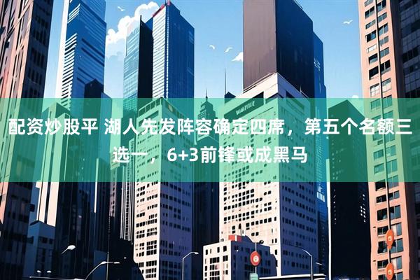 配资炒股平 湖人先发阵容确定四席，第五个名额三选一，6+3前锋或成黑马