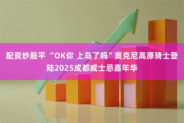 配资炒股平 “OK你 上岛了吗”奥克尼高原骑士登陆2025成都威士忌嘉年华