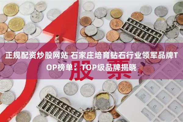 正规配资炒股网站 石家庄培育钻石行业领军品牌TOP榜单：TOP级品牌揭晓