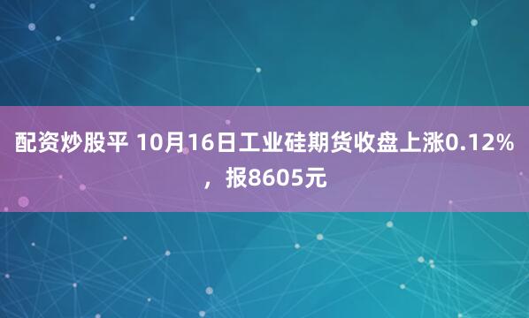 配资炒股平 10月16日工业硅期货收盘上涨0.12%，报8605元