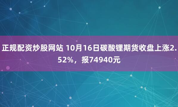正规配资炒股网站 10月16日碳酸锂期货收盘上涨2.52%，报74940元