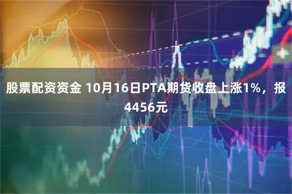 股票配资资金 10月16日PTA期货收盘上涨1%，报4456元