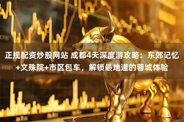 正规配资炒股网站 成都4天深度游攻略：东郊记忆+文殊院+市区包车，解锁最地道的蓉城体验