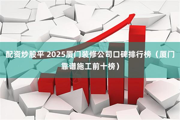 配资炒股平 2025厦门装修公司口碑排行榜（厦门靠谱施工前十榜）