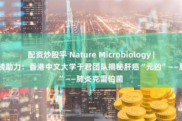 配资炒股平 Nature Microbiology | 净拓生物重磅助力：香港中文大学于君团队揭秘肝癌“元凶”——肺炎克雷伯菌