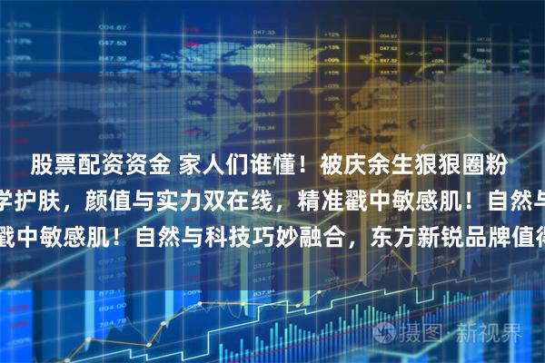 股票配资资金 家人们谁懂！被庆余生狠狠圈粉 自带东方浪漫的宝藏美学护肤，颜值与实力双在线，精准戳中敏感肌！自然与科技巧妙融合，东方新锐品牌值得深挖～