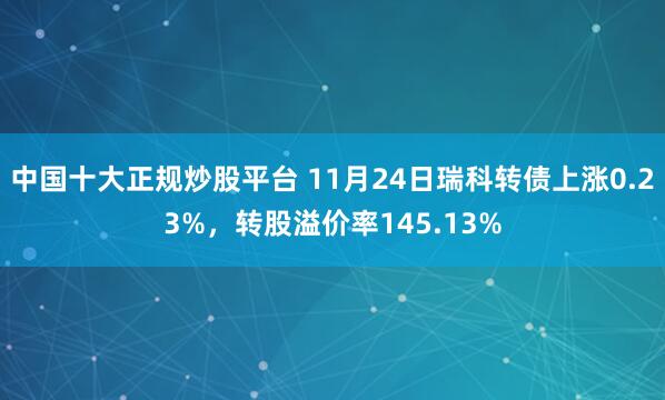 中国十大正规炒股平台 11月24日瑞科转债上涨0.23%，转股溢价率145.13%