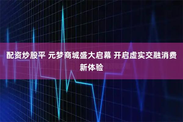 配资炒股平 元梦商城盛大启幕 开启虚实交融消费新体验