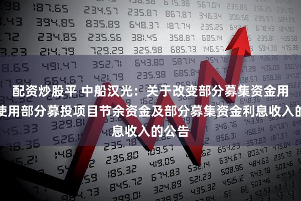配资炒股平 中船汉光：关于改变部分募集资金用途、使用部分募投项目节余资金及部分募集资金利息收入的公告