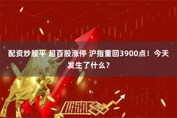 配资炒股平 超百股涨停 沪指重回3900点！今天发生了什么？