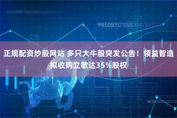 正规配资炒股网站 多只大牛股突发公告！领益智造拟收购立敏达35%股权
