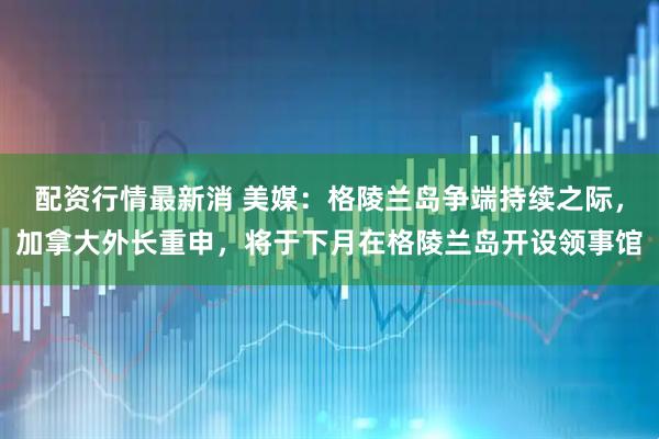 配资行情最新消 美媒：格陵兰岛争端持续之际，加拿大外长重申，将于下月在格陵兰岛开设领事馆