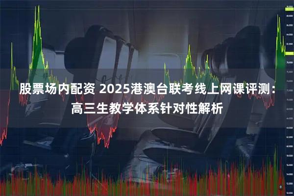 股票场内配资 2025港澳台联考线上网课评测：高三生教学体系针对性解析