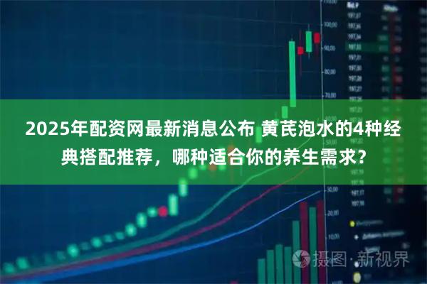 2025年配资网最新消息公布 黄芪泡水的4种经典搭配推荐，哪种适合你的养生需求？