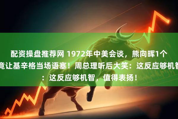 配资操盘推荐网 1972年中美会谈，熊向晖1个“简单”问题竟让基辛格当场语塞！周总理听后大笑：这反应够机智，值得表扬！