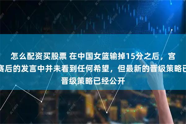 怎么配资买股票 在中国女篮输掉15分之后，宫鲁鸣在赛后的发言中并未看到任何希望，但最新的晋级策略已经公开