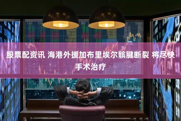 股票配资讯 海港外援加布里埃尔髌腱断裂 将尽快手术治疗