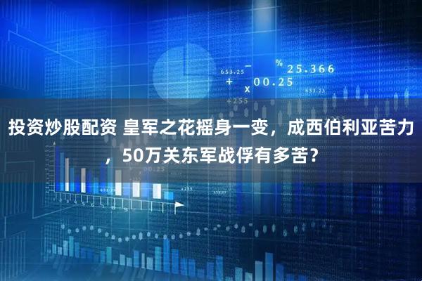 投资炒股配资 皇军之花摇身一变，成西伯利亚苦力，50万关东军战俘有多苦？