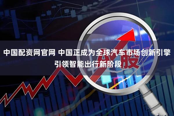 中国配资网官网 中国正成为全球汽车市场创新引擎 引领智能出行新阶段