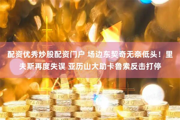配资优秀炒股配资门户 场边东契奇无奈低头！里夫斯再度失误 亚历山大助卡鲁索反击打停