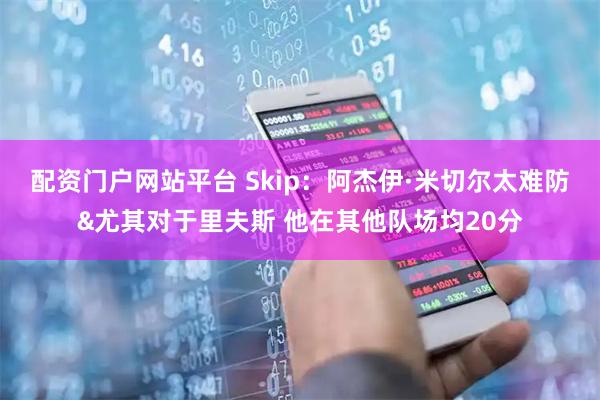 配资门户网站平台 Skip：阿杰伊·米切尔太难防&尤其对于里夫斯 他在其他队场均20分