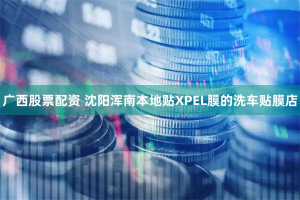 广西股票配资 沈阳浑南本地贴XPEL膜的洗车贴膜店