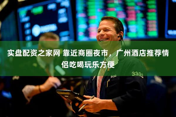 实盘配资之家网 靠近商圈夜市，广州酒店推荐情侣吃喝玩乐方便