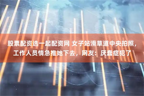 股票配资选一起配资网 女子站滑草道中央拍照，工作人员情急推她下去，网友：厌蠢症犯了