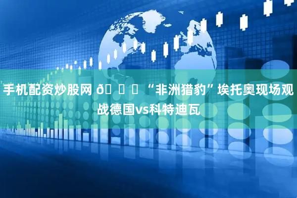 手机配资炒股网 🐆“非洲猎豹”埃托奥现场观战德国vs科特迪瓦