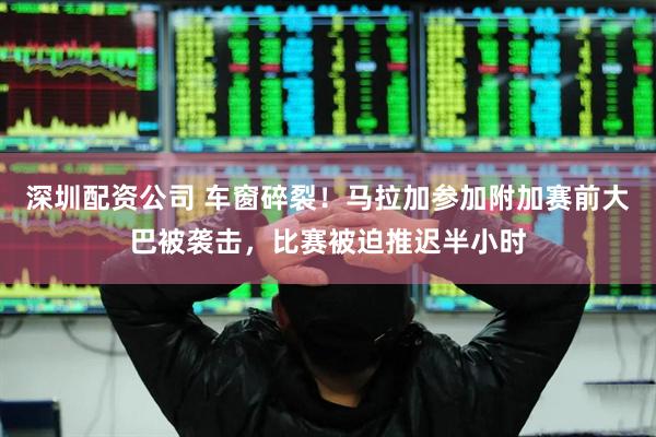 深圳配资公司 车窗碎裂！马拉加参加附加赛前大巴被袭击，比赛被迫推迟半小时